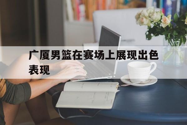 九游体育APP下载-广厦男篮在赛场上展现出色表现